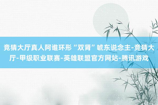 竞猜大厅真人阿谁环形“双肾”唬东说念主-竞猜大厅-甲级职业联赛-英雄联盟官方网站-腾讯游戏