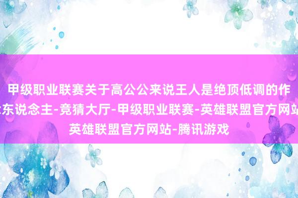 甲级职业联赛关于高公公来说王人是绝顶低调的作念事和作念东说念主-竞猜大厅-甲级职业联赛-英雄联盟官方网站-腾讯游戏