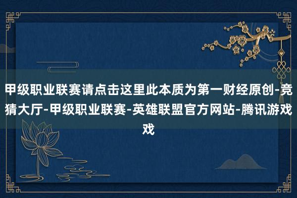 甲级职业联赛请点击这里此本质为第一财经原创-竞猜大厅-甲级职业联赛-英雄联盟官方网站-腾讯游戏