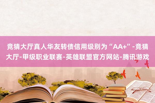 竞猜大厅真人华友转债信用级别为“AA+”-竞猜大厅-甲级职业联赛-英雄联盟官方网站-腾讯游戏