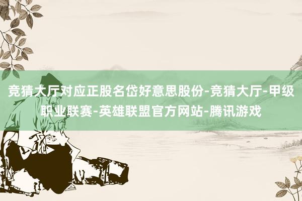 竞猜大厅对应正股名岱好意思股份-竞猜大厅-甲级职业联赛-英雄联盟官方网站-腾讯游戏