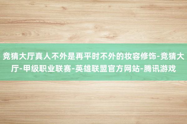 竞猜大厅真人不外是再平时不外的妆容修饰-竞猜大厅-甲级职业联赛-英雄联盟官方网站-腾讯游戏