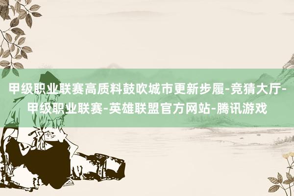 甲级职业联赛高质料鼓吹城市更新步履-竞猜大厅-甲级职业联赛-英雄联盟官方网站-腾讯游戏