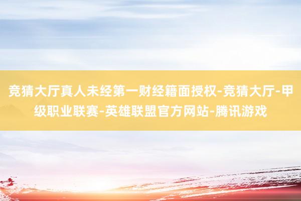 竞猜大厅真人未经第一财经籍面授权-竞猜大厅-甲级职业联赛-英雄联盟官方网站-腾讯游戏