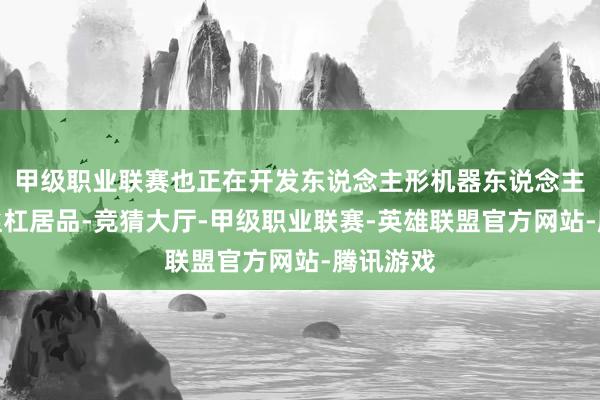 甲级职业联赛也正在开发东说念主形机器东说念主范围的丝杠居品-竞猜大厅-甲级职业联赛-英雄联盟官方网站-腾讯游戏