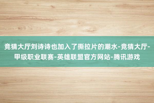 竞猜大厅刘诗诗也加入了撕拉片的潮水-竞猜大厅-甲级职业联赛-英雄联盟官方网站-腾讯游戏