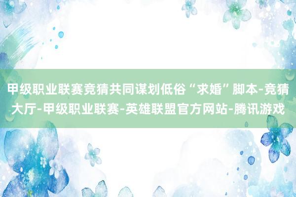 甲级职业联赛竞猜共同谋划低俗“求婚”脚本-竞猜大厅-甲级职业联赛-英雄联盟官方网站-腾讯游戏