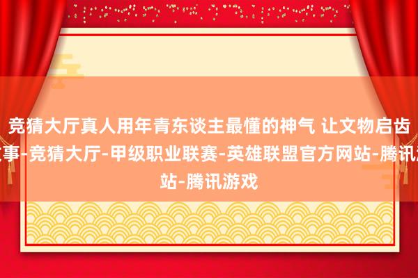 竞猜大厅真人用年青东谈主最懂的神气 让文物启齿讲故事-竞猜大厅-甲级职业联赛-英雄联盟官方网站-腾讯游戏