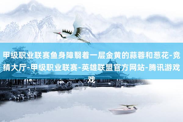 甲级职业联赛鱼身障翳着一层金黄的蒜蓉和葱花-竞猜大厅-甲级职业联赛-英雄联盟官方网站-腾讯游戏