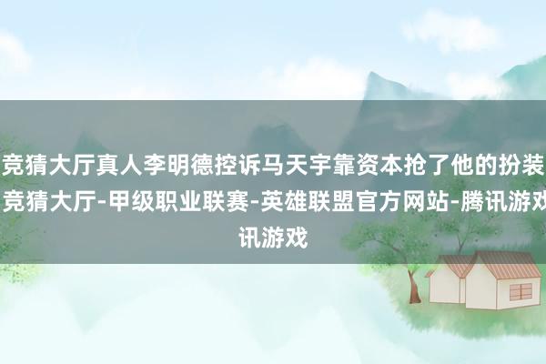 竞猜大厅真人李明德控诉马天宇靠资本抢了他的扮装-竞猜大厅-甲级职业联赛-英雄联盟官方网站-腾讯游戏