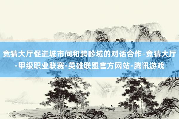 竞猜大厅促进城市间和跨畛域的对话合作-竞猜大厅-甲级职业联赛-英雄联盟官方网站-腾讯游戏