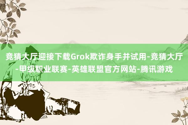 竞猜大厅迎接下载Grok欺诈身手并试用-竞猜大厅-甲级职业联赛-英雄联盟官方网站-腾讯游戏