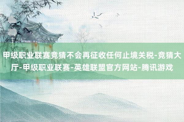 甲级职业联赛竞猜不会再征收任何止境关税-竞猜大厅-甲级职业联赛-英雄联盟官方网站-腾讯游戏