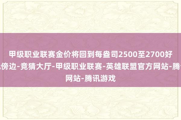 甲级职业联赛金价将回到每盎司2500至2700好意思元傍边-竞猜大厅-甲级职业联赛-英雄联盟官方网站-腾讯游戏