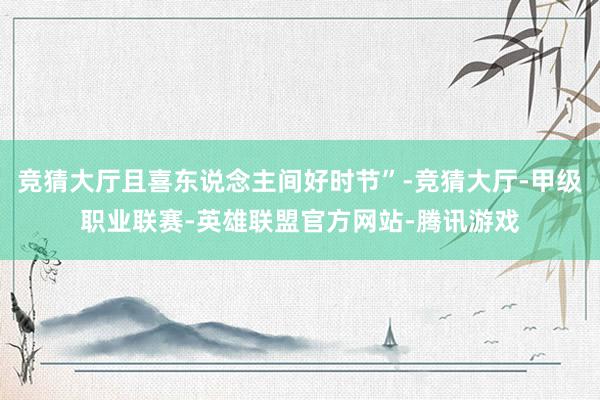 竞猜大厅且喜东说念主间好时节”-竞猜大厅-甲级职业联赛-英雄联盟官方网站-腾讯游戏