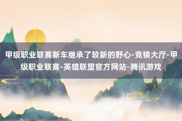 甲级职业联赛新车继承了较新的野心-竞猜大厅-甲级职业联赛-英雄联盟官方网站-腾讯游戏