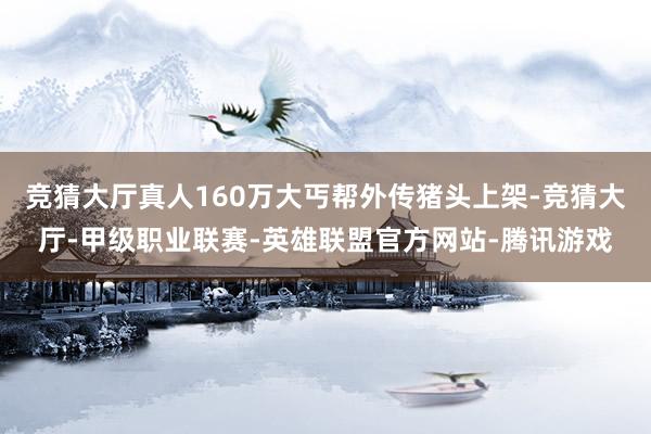 竞猜大厅真人160万大丐帮外传猪头上架-竞猜大厅-甲级职业联赛-英雄联盟官方网站-腾讯游戏