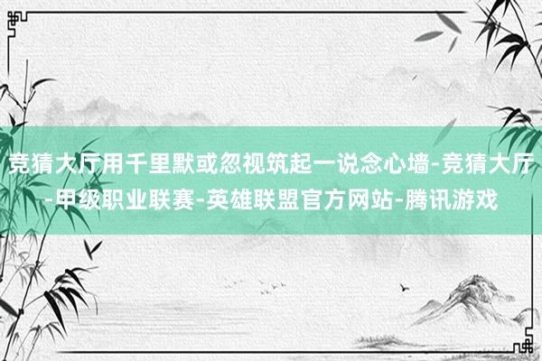 竞猜大厅用千里默或忽视筑起一说念心墙-竞猜大厅-甲级职业联赛-英雄联盟官方网站-腾讯游戏