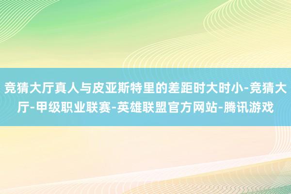 竞猜大厅真人与皮亚斯特里的差距时大时小-竞猜大厅-甲级职业联赛-英雄联盟官方网站-腾讯游戏