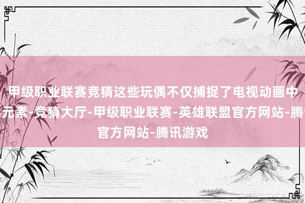 甲级职业联赛竞猜这些玩偶不仅捕捉了电视动画中的经典元素-竞猜大厅-甲级职业联赛-英雄联盟官方网站-腾讯游戏