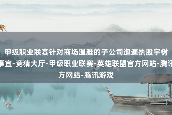 甲级职业联赛针对商场温雅的子公司迤逦执股宇树科技事宜-竞猜大厅-甲级职业联赛-英雄联盟官方网站-腾讯游戏