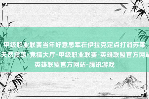 甲级职业联赛当年好意思军在伊拉克定点打消苏莱曼尼的行径天然震荡-竞猜大厅-甲级职业联赛-英雄联盟官方网站-腾讯游戏