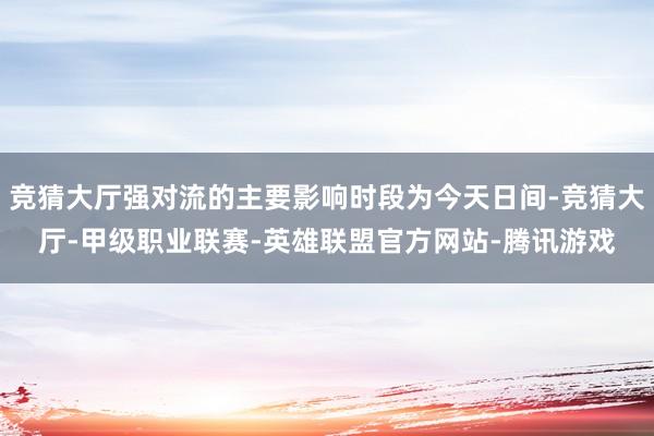竞猜大厅强对流的主要影响时段为今天日间-竞猜大厅-甲级职业联赛-英雄联盟官方网站-腾讯游戏