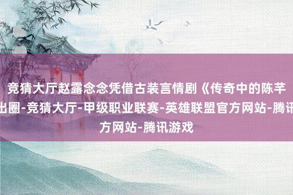 竞猜大厅赵露念念凭借古装言情剧《传奇中的陈芊芊》出圈-竞猜大厅-甲级职业联赛-英雄联盟官方网站-腾讯游戏