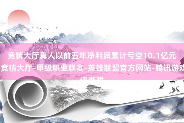竞猜大厅真人以前五年净利润累计亏空10.1亿元-竞猜大厅-甲级职业联赛-英雄联盟官方网站-腾讯游戏