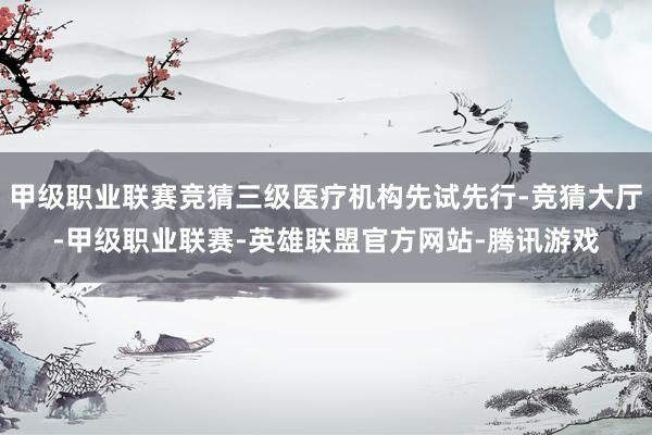甲级职业联赛竞猜三级医疗机构先试先行-竞猜大厅-甲级职业联赛-英雄联盟官方网站-腾讯游戏