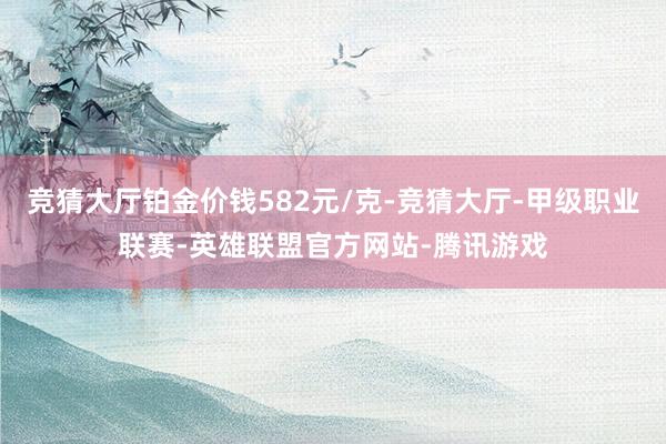 竞猜大厅铂金价钱582元/克-竞猜大厅-甲级职业联赛-英雄联盟官方网站-腾讯游戏