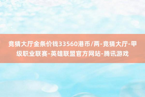 竞猜大厅金条价钱33560港币/两-竞猜大厅-甲级职业联赛-英雄联盟官方网站-腾讯游戏