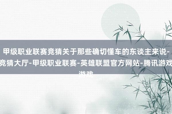 甲级职业联赛竞猜关于那些确切懂车的东谈主来说-竞猜大厅-甲级职业联赛-英雄联盟官方网站-腾讯游戏