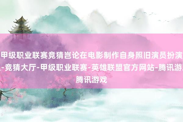 甲级职业联赛竞猜岂论在电影制作自身照旧演员扮演上-竞猜大厅-甲级职业联赛-英雄联盟官方网站-腾讯游戏