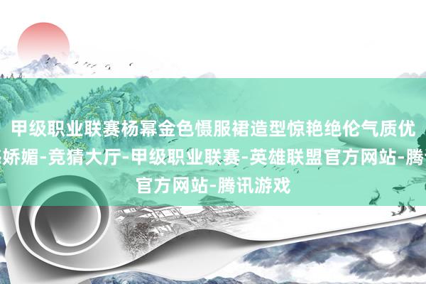 甲级职业联赛杨幂金色慑服裙造型惊艳绝伦气质优雅性感娇媚-竞猜大厅-甲级职业联赛-英雄联盟官方网站-腾讯游戏