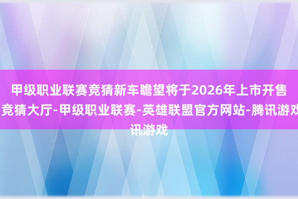 甲级职业联赛竞猜新车瞻望将于2026年上市开售-竞猜大厅-甲级职业联赛-英雄联盟官方网站-腾讯游戏