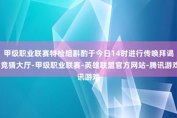 甲级职业联赛特检组斟酌于今日14时进行传唤拜谒-竞猜大厅-甲级职业联赛-英雄联盟官方网站-腾讯游戏