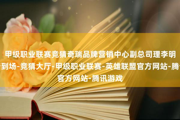 甲级职业联赛竞猜奇瑞品牌营销中心副总司理李明星躬行到场-竞猜大厅-甲级职业联赛-英雄联盟官方网站-腾讯游戏