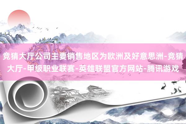 竞猜大厅公司主要销售地区为欧洲及好意思洲-竞猜大厅-甲级职业联赛-英雄联盟官方网站-腾讯游戏
