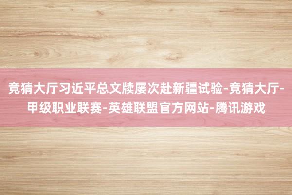 竞猜大厅习近平总文牍屡次赴新疆试验-竞猜大厅-甲级职业联赛-英雄联盟官方网站-腾讯游戏