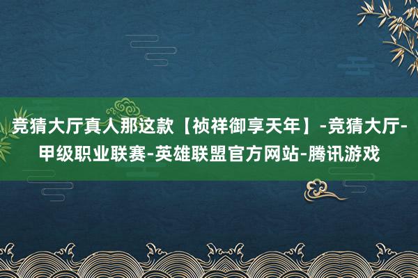 竞猜大厅真人那这款【祯祥御享天年】-竞猜大厅-甲级职业联赛-英雄联盟官方网站-腾讯游戏