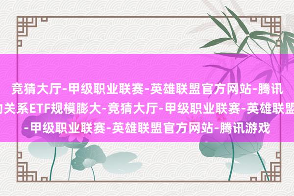 竞猜大厅-甲级职业联赛-英雄联盟官方网站-腾讯游戏亮眼涨幅也带动关系ETF规模膨大-竞猜大厅-甲级职业联赛-英雄联盟官方网站-腾讯游戏