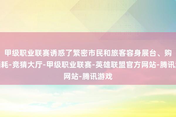 甲级职业联赛诱惑了繁密市民和旅客容身展台、购买销耗-竞猜大厅-甲级职业联赛-英雄联盟官方网站-腾讯游戏