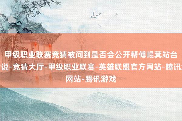 甲级职业联赛竞猜被问到是否会公开帮傅崐萁站台？黄说-竞猜大厅-甲级职业联赛-英雄联盟官方网站-腾讯游戏