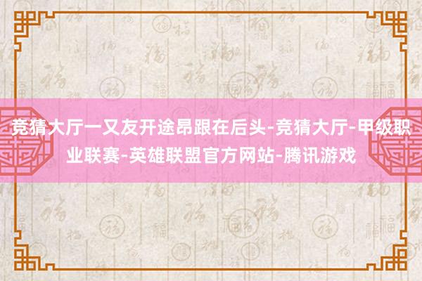 竞猜大厅一又友开途昂跟在后头-竞猜大厅-甲级职业联赛-英雄联盟官方网站-腾讯游戏