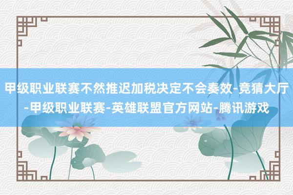 甲级职业联赛不然推迟加税决定不会奏效-竞猜大厅-甲级职业联赛-英雄联盟官方网站-腾讯游戏