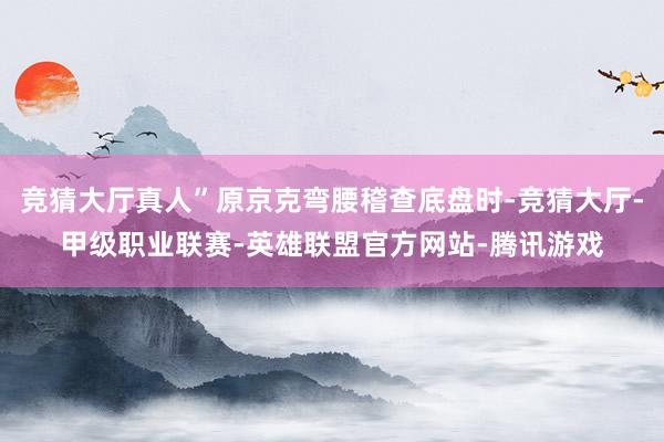 竞猜大厅真人”原京克弯腰稽查底盘时-竞猜大厅-甲级职业联赛-英雄联盟官方网站-腾讯游戏