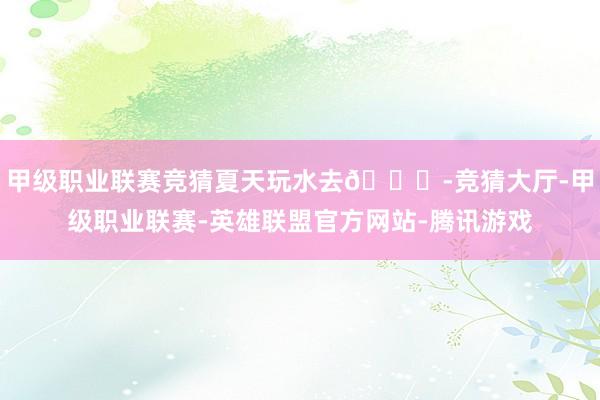 甲级职业联赛竞猜夏天玩水去🏊-竞猜大厅-甲级职业联赛-英雄联盟官方网站-腾讯游戏