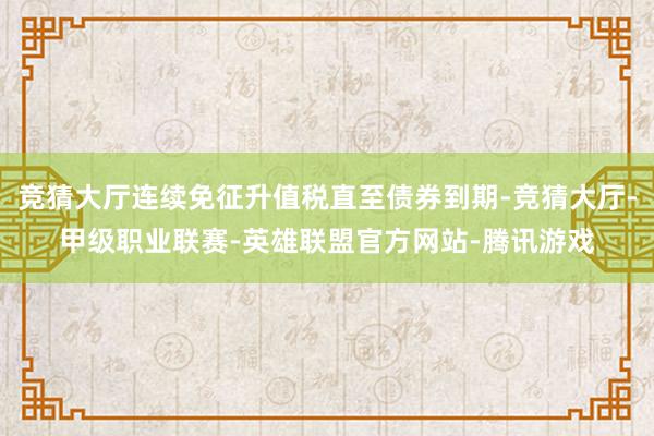 竞猜大厅连续免征升值税直至债券到期-竞猜大厅-甲级职业联赛-英雄联盟官方网站-腾讯游戏