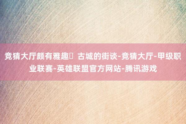 竞猜大厅颇有雅趣✅古城的街谈-竞猜大厅-甲级职业联赛-英雄联盟官方网站-腾讯游戏